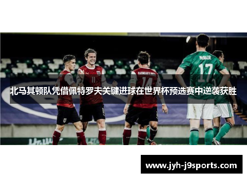 北马其顿队凭借佩特罗夫关键进球在世界杯预选赛中逆袭获胜 北马其顿队凭借佩特罗夫关键进球在世界杯预选赛中逆袭获胜