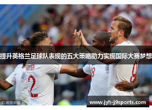 提升英格兰足球队表现的五大策略助力实现国际大赛梦想 提升英格兰足球队表现的五大策略助力实现国际大赛梦想