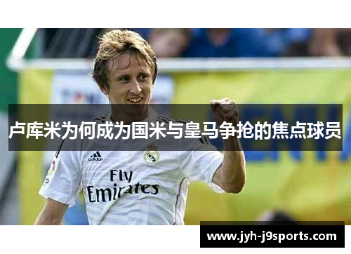 卢库米为何成为国米与皇马争抢的焦点球员 卢库米为何成为国米与皇马争抢的焦点球员