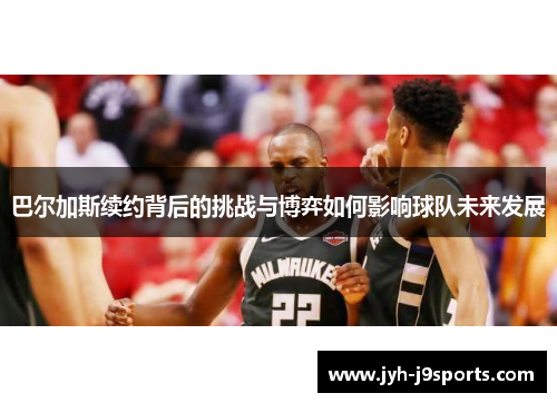 巴尔加斯续约背后的挑战与博弈如何影响球队未来发展