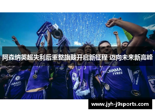 阿森纳英超失利后重整旗鼓开启新征程 迈向未来新高峰 阿森纳英超失利后重整旗鼓开启新征程 迈向未来新高峰