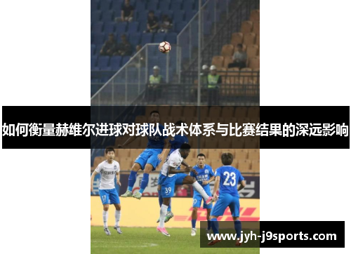 如何衡量赫维尔进球对球队战术体系与比赛结果的深远影响 如何衡量赫维尔进球对球队战术体系与比赛结果的深远影响