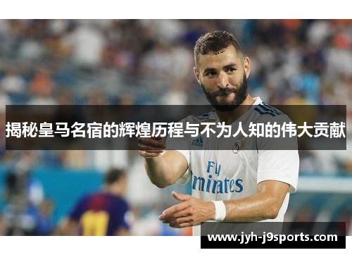揭秘皇马名宿的辉煌历程与不为人知的伟大贡献